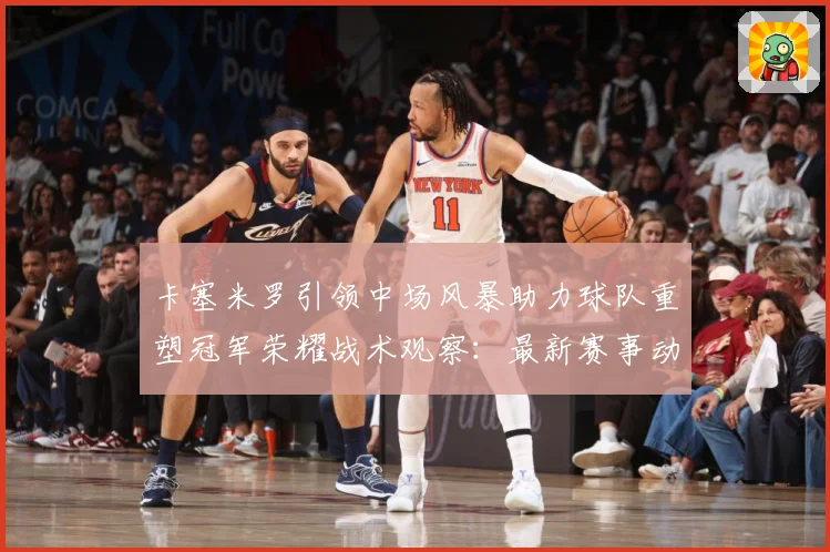 卡塞米罗引领中场风暴助力球队重塑冠军荣耀战术观察：最新赛事动态与深度分析