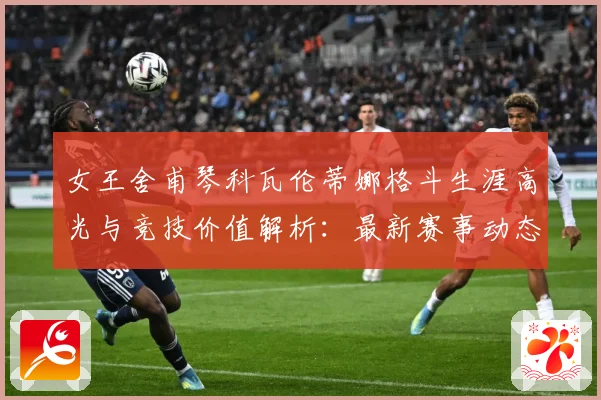 女王舍甫琴科瓦伦蒂娜格斗生涯高光与竞技价值解析：最新赛事动态与深度分析