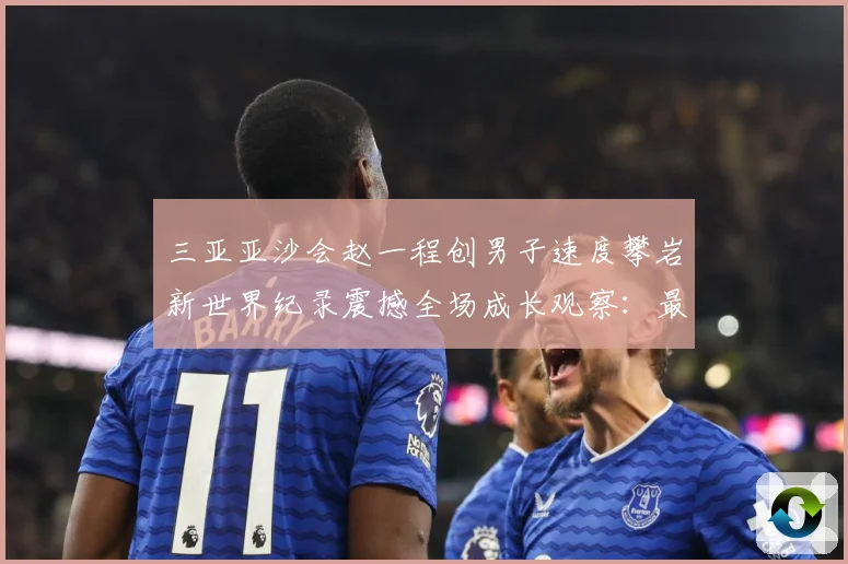 三亚亚沙会赵一程创男子速度攀岩新世界纪录震撼全场成长观察：最新赛事动态与深度分析