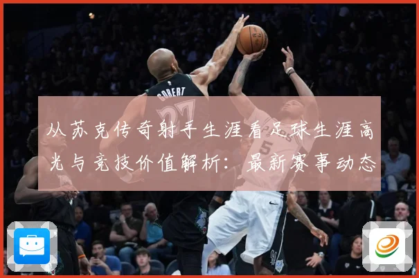 从苏克传奇射手生涯看足球生涯高光与竞技价值解析：最新赛事动态与深度分析