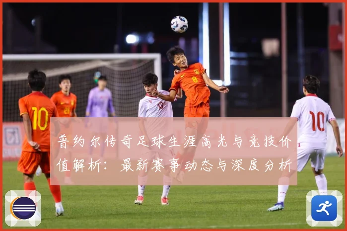 普约尔传奇足球生涯高光与竞技价值解析：最新赛事动态与深度分析