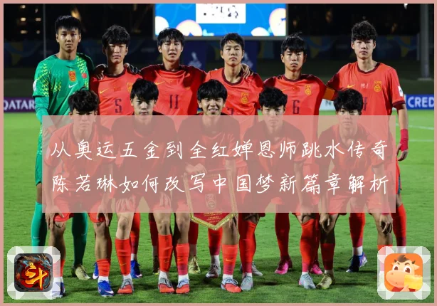 从奥运五金到全红婵恩师跳水传奇陈若琳如何改写中国梦新篇章解析：最新赛事动态与深度分析