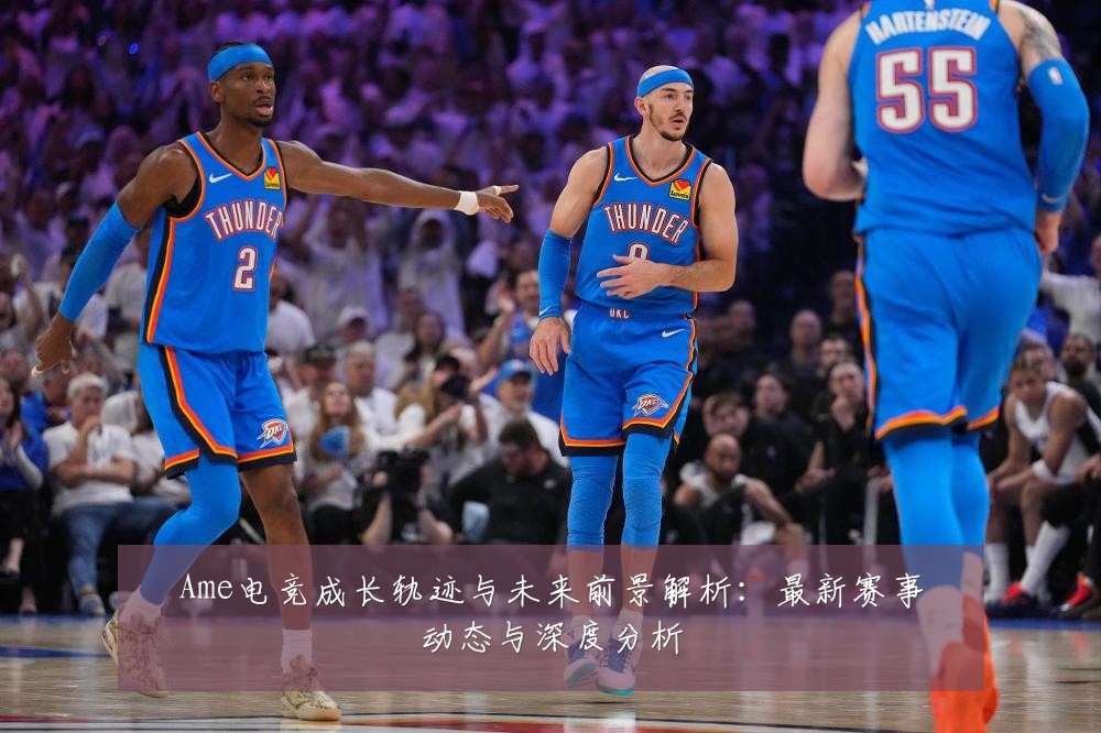 Ame电竞成长轨迹与未来前景解析:最新赛事动态与深度分析