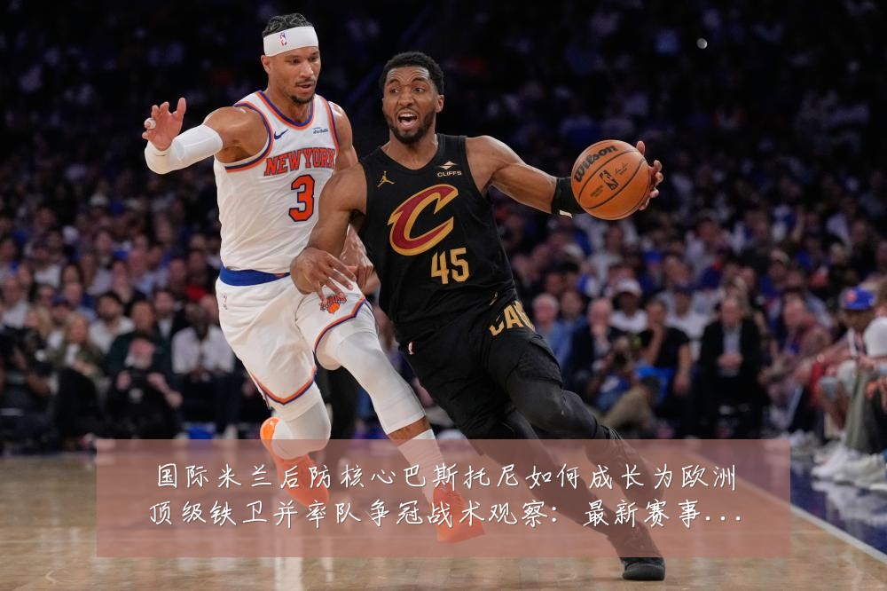 国际米兰后防核心巴斯托尼如何成长为欧洲顶级铁卫并率队争冠战术观察:最新赛事动态与深度分析